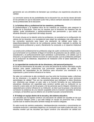 generando así una atmósfera de bienestar que constituye una experiencia educativa de
calidad.
La convicción acerca de las posibilidades de la educación fue una de las claves del éxito
en los períodos en que la educación pudo más y estuvo siempre asociada a la valoración
de los profesionales de la educación.
3. La fortaleza ética y profesional de los maestros y profesores.
El profesionalismo y la fortaleza ética de los maestros es condición para asegurar la
calidad de la Educación. Para eso se requiere que la formación de maestros sea de
calidad, quela actualización y perfeccionamiento sea permanente y que exista una
eficiente dirección y supervisión del trabajo docente.
El círculo virtuoso en la relación entre los profesores y la sociedad es la configuración de
valores de los docentes y su competencia para elegir las estrategias más adecuadas en
los momentos oportunos para lograr una educación de calidad para todos. La
desprofesionalización técnica de los profesores parece haber originado la pérdida de
reconocimiento profesional y social y literalmente ha conducido a un desarme intelectual
docente.
La construcción profesional de los profesores exige de cuatro condiciones indispensables:
que la formación en la profesión al llegar el momento de graduarse sea de calidad; que la
actualización y el perfeccionamiento sean periódicos o permanentes y de calidad; que la
dirección y la supervisión efectiva funcione en cada escuela; que los profesores participen
en la producción de didácticas, dispositivos de mediación entre el saber elaborado y el
saber escolar.
4. La capacidad de conducción de los directores y del personal jerárquico.
El rol de los directores/as de escuelas, así como del personal de mando intermedio resulta
decisivo para gestar instituciones que promuevan aprendizajes de calidad. Son
importantes las capacidades de los directivos para encontrar una orientación a su
organización y para construir eficacia en la misma.
Se sabe con evidencias la alta correlación que hay entre las funciones reales y efectivas
de los directores y la gestión de instituciones educativas apropiadas para promover
aprendizajes de calidad. Tres son las características que distinguen a estos directores
son: directores que otorgan un gran valor a la función formativa de sus instituciones
educativas; directores con capacidad para construir sentido para su institución en su
conjunto y para cada uno de los grupos y de las personas que la integran; directores con
capacidad para construir eficacia en su institución, es decir que los grupos y las personas
corroboren la existencia de una relación aceptable entre la inversión razonable de tiempo
y energía y el beneficio que se obtiene con el sentido buscado conscientemente.
5. El trabajo en equipo dentro de la escuela y del sistema educativo.
Las escuelas que ha logrado construir una educación de calidad son aquellas en las que
las personas trabajan juntos y que éste trabajo en equipo se promueve más y mejor
cuando todo el sistema educativo también trabaja de manera colegiada.
En este mundo de cambios acelerados, interdependencias crecientes y conocimientos en
constante evolución y reemplazo llegamos a la conclusión que nadie puede todo solo. Los
estudios revelan que las escuelas que logran construir una educación de calidad son
 