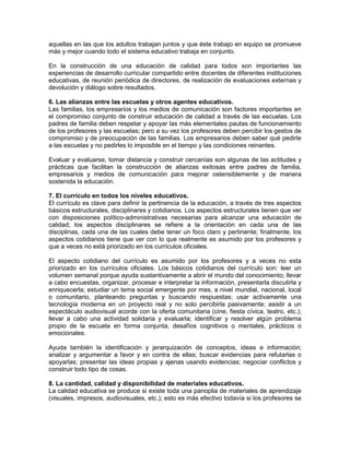 aquellas en las que los adultos trabajan juntos y que éste trabajo en equipo se promueve
más y mejor cuando todo el sistema educativo trabaja en conjunto.
En la construcción de una educación de calidad para todos son importantes las
experiencias de desarrollo curricular compartido entre docentes de diferentes instituciones
educativas, de reunión periódica de directores, de realización de evaluaciones externas y
devolución y diálogo sobre resultados.
6. Las alianzas entre las escuelas y otros agentes educativos.
Las familias, los empresarios y los medios de comunicación son factores importantes en
el compromiso conjunto de construir educación de calidad a través de las escuelas. Los
padres de familia deben respetar y apoyar las más elementales pautas de funcionamiento
de los profesores y las escuelas; pero a su vez los profesores deben percibir los gestos de
compromiso y de preocupación de las familias. Los empresarios deben saber qué pedirle
a las escuelas y no pedirles lo imposible en el tiempo y las condiciones reinantes.
Evaluar y evaluarse, tomar distancia y construir cercanías son algunas de las actitudes y
prácticas que facilitan la construcción de alianzas exitosas entre padres de familia,
empresarios y medios de comunicación para mejorar ostensiblemente y de manera
sostenida la educación.
7. El currículo en todos los niveles educativos.
El currículo es clave para definir la pertinencia de la educación, a través de tres aspectos
básicos estructurales, disciplinares y cotidianos. Los aspectos estructurales tienen que ver
con disposiciones político-administrativas necesarias para alcanzar una educación de
calidad; los aspectos disciplinares se refiere a la orientación en cada una de las
disciplinas, cada una de las cuales debe tener un foco claro y pertinente; finalmente, los
aspectos cotidianos tiene que ver con lo que realmente es asumido por los profesores y
que a veces no está priorizado en los currículos oficiales.
El aspecto cotidiano del currículo es asumido por los profesores y a veces no esta
priorizado en los currículos oficiales. Los básicos cotidianos del currículo son: leer un
volumen semanal porque ayuda sustantivamente a abrir el mundo del conocimiento; llevar
a cabo encuestas, organizar, procesar e interpretar la información, presentarla discutirla y
enriquecerla; estudiar un tema social emergente por mes, a nivel mundial, nacional, local
o comunitario, planteando preguntas y buscando respuestas; usar activamente una
tecnología moderna en un proyecto real y no solo percibirla pasivamente; asistir a un
espectáculo audiovisual acorde con la oferta comunitaria (cine, fiesta cívica, teatro, etc.);
llevar a cabo una actividad solidaria y evaluarla; identificar y resolver algún problema
propio de la escuela en forma conjunta; desafíos cognitivos o mentales, prácticos o
emocionales.
Ayuda también la identificación y jerarquización de conceptos, ideas e información;
analizar y argumentar a favor y en contra de ellas; buscar evidencias para refutarlas o
apoyarlas; presentar las ideas propias y ajenas usando evidencias; negociar conflictos y
construir todo tipo de cosas.
8. La cantidad, calidad y disponibilidad de materiales educativos.
La calidad educativa se produce si existe toda una panoplia de materiales de aprendizaje
(visuales, impresos, audiovisuales, etc.); esto es más efectivo todavía si los profesores se
 