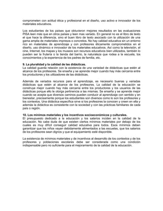 comprometen con actitud ética y profesional en el diseño, uso activo e innovador de los
materiales educativos.
Los estudiantes de los países que obtuvieron mejores resultados en las evaluaciones
PISA leen más que en otros países y leen mas variado. En general no es el libro de texto
el que hace la diferencia, sino el buen libro de texto asociado con la utilización de una
gama amplia de materiales impresos o concretos. No hay calidad educativa sin un entorno
rico en materiales de aprendizaje y con profesores éticamente comprometidos en el
diseño, uso dinámico e innovador de los materiales educativos. Así como la televisión, el
cine, Internet, los mapas y los museos son recursos educativos bien utilizados, también lo
pueden ser la frutería o la tienda del barrio, la naturaleza que rodea a la escuela, los
conocimientos y la experiencia de los padres de familia, etc.
9. La pluralidad y la calidad de las didácticas.
La calidad guarda relación con la existencia de una variedad de didácticas que estén al
alcance de los profesores. Se enseña y se aprende mejor cuando hay más cercanía entre
los productores y los utilizadores de las didácticas.
Además de variados recursos para el aprendizaje, es necesario buenas y variadas
didácticas que estén al alcance de los profesores. La calidad de la educación se
construye mejor cuando hay más cercanía entre los productores y los usuarios de las
didácticas porque ello le otorga pertinencia a las mismas. Se enseña y se aprende mejor
cuando se acepta que diversos caminos pueden conducir al aprendizaje con sentido y en
bienestar, precisamente porque los estudiantes son diversos como lo son los profesores y
los contextos. Una didáctica específica sirve si los profesores la conocen y creen en ella y
además la didáctica es consistente con la sociedad y con las prácticas familiares de cada
país o región.
10. Los mínimos materiales y los incentivos socioeconómicos y culturales.
El presupuesto dedicado a la educación y los salarios inciden en la calidad de la
educación. No cabe duda de que existen ciertos mínimos materiales por debajo de los
cuales es muy difícil conseguir calidad educativa para todos. Esos mínimos deben
garantizar que los niños vayan debidamente alimentados a las escuelas, que los salarios
de los profesores sean dignos y que el equipamiento esté disponible.
La existencia de mínimos materiales y de incentivos al desarrollo de los contextos y de los
profesores y poblaciones escolares debe ser considerada como una condición
indispensable pero no suficiente para el mejoramiento de la calidad de la educación.
 