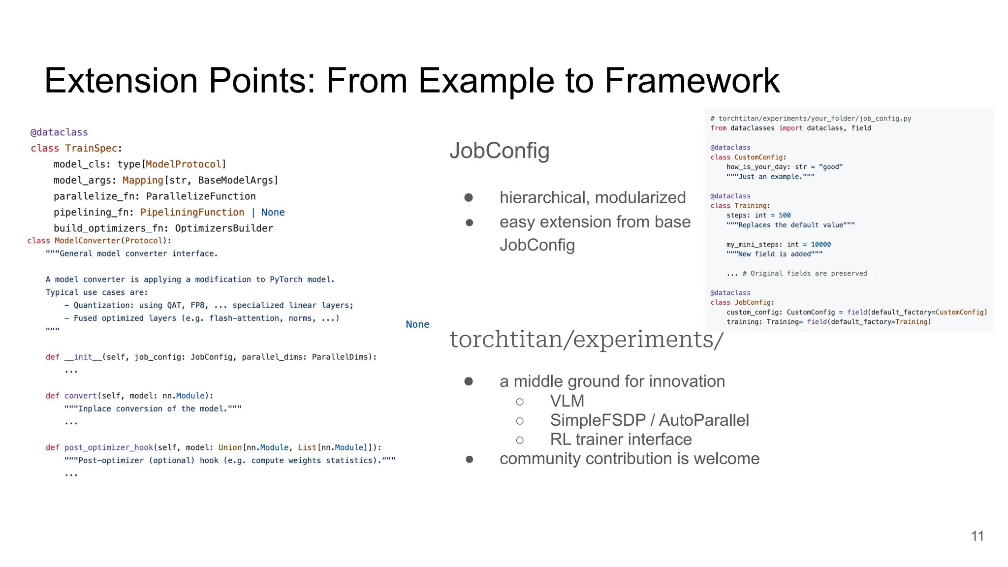 Extension Points: From Example to Framework
TrainSpec
● model
● parallelize fn
● training components
○ tokenizer, data loader
○ optimizer, LR scheduler
○ loss fn, validation
● HF conversion maps
11
ModelConverter
● in-place, runtime model transformations
● quantization / fused implementation
JobConfig
● hierarchical, modularized
● easy extension from base
JobConfig
torchtitan/experiments/
● a middle ground for innovation
○ VLM
○ SimpleFSDP / AutoParallel
○ RL trainer interface
● community contribution is welcome
 