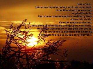 Uno crece... Uno crece cuando no hay vacío de esperanza, ni debilitamiento de voluntad, ni pérdida de fe. Uno crece cuando acepta la realidad y tiene aplomo de vivirla. Cuando acepta su destino, pero tiene la voluntad de trabajar para cambiarlo. Uno crece asimilando lo que deja por detrás, construyendo lo que tiene por delante y proyectando lo que puede ser el porvenir. 