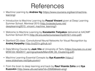 References
• Machine Learning by Andrew Ng (https://www.coursera.org/learn/machine-
learning)
• Introduction to Machine Learning by Pascal Vincent given at Deep Learning
Summer School, Montreal 2015 (http://videolectures.net/
deeplearning2015_vincent_machine_learning/)
• Welcome to Machine Learning by Konstantin Tretyakov delivered at AACIMP
Summer School 2015 (http://kt.era.ee/lectures/aacimp2015/1-intro.pdf)
• Stanford CS class: Convolutional Neural Networks for Visual Recognition by
Andrej Karpathy (http://cs231n.github.io/)
• Data Mining Course by Jaak Vilo at University of Tartu (https://courses.cs.ut.ee/
MTAT.03.183/2017_spring/uploads/Main/DM_05_Clustering.pdf)
• Machine Learning Essential Conepts by Ilya Kuzovkin (https://
www.slideshare.net/iljakuzovkin)
• From the brain to deep learning and back by Raul Vicente Zafra and Ilya
Kuzovkin (http://www.uttv.ee/naita?id=23585&keel=eng)
 