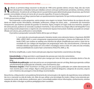 11
N
o Brasil, os primeiros blogs nasceram na década de 1990 como grandes diários virtuais. Hoje, eles são muito
mais abrangentes e utilizados tanto por cidadãos comuns como por profissionais: jornalistas, cientistas, artistas
e professores. A essência de um blog está em sua pertinência para determinado grupo de pessoas, que formam
grandes comunidades virtuais em torno de um assunto específico. O nosso é a Educação.
	 Mas antes de criar um blog, é preciso fazer um questionamento importante: Por que minha escola precisa ter um?
E mais: pra que serve um blog?
	 Para responder a essas perguntas, vamos propor uma viagem no tempo. Tente lembrar da sua época de estu-
dante em idade escolar. Brincadeiras, atividades, professores, colegas de classe, aulas… certamente são momentos
inesquecíveis, que fazemos questão de guardar na memória. Agora, imagine um lugar onde essa memória, somada a
de outras pessoas, pudesse ser acessada a qualquer momento, e não somente nos antigos álbuns de fotografia? É isso
que um blog escolar proporciona: o registro de uma memória de riqueza imensurável, imaterial, que pode ser compar-
tilhada com alunos, pais, professores e comunidade.
	 O jornalista e pesquisador Leonardo Foletto afirma que um blog é:	
[...] um meio de comunicação pessoal e interativo tendo como elemento básico o hipertexto (BLOOD
2002, LÓPEZ 2007) e como componente organizacional principal o Sistema de Publicação de Con-
teúdo (CMS), que confere ao weblog uma interface de edição simplificada que exime o autor da ne-
cessidade de usar códigos de linguagens de programação web e dá, estruturalmente, o formato de
entradas datadas organizadas em uma ordem cronológica reversa onde, em cada uma das entradas,
existe possibilidade do usuário fazer comentários (FOLLETO, 2009, p. 36).
	 De forma simplificada, o autor chama atenção para algumas importantes características dos blogs:
	 Interatividade: os blogs permitem a participação das pessoas por meio dos comentários;
Hipertextualidade: dá autonomia ao leitor para navegar por meio de links para conteúdos dentro e fora do
blog;
Facilidade de publicação: você não precisa ser um programador para ter um blog. Basta que aprenda a utilizar
uma ferramenta de publicação de conteúdo, como ensinaremos aqui.
Estrutura singular: é fácil reconhecer um blog, pois ele possui posts publicados em ordem decrescente (do
mais recente para o mais antigo). Alguns ainda possuem perfil do blogueiro, categorias de assuntos, arquivo
com o histórico das postagens e lista de blogs recomendados.
Dessa forma, o blog escolar é uma poderosa ferramenta de comunicação e de registro de experiências nesse ambiente
tão rico e marcante na vida de todos nós. Mais do que utilizar uma tecnologia ‘da moda’, o blog é uma extensão per-
manente da escola, onde alunos, professores, pais e comunidade podem trocar informações, conhecimento, estreitar
relações de afeto e divulgar as práticas pedagógicas bem sucedidas.
Primeiros passos: por que a sua escola dever ter um blog?
 