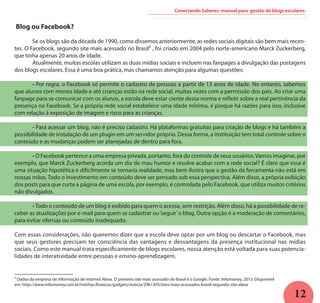 12
Blog ou Facebook?
	 Se os blogs são da década de 1990, como dissemos anteriormente, as redes sociais digitais são bem mais recen-
tes. O Facebook, segundo site mais acessado no Brasil² , foi criado em 2004 pelo norte-americano Marck Zuckerberg,
que tinha apenas 20 anos de idade.
	 Atualmente, muitas escolas utilizam as duas mídias sociais e incluem nas fanpages a divulgação das postagens
dos blogs escolares. Essa é uma boa prática, mas chamamos atenção para algumas questões:
	 - Por regra, o Facebook só permite o cadastro de pessoas a partir de 13 anos de idade. No entanto, sabemos
que alunos com menos idade e até crianças estão na rede social, muitas vezes com a permissão dos pais. Ao criar uma
fanpage para se comunicar com os alunos, a escola deve estar ciente dessa norma e refletir sobre a real pertinência da
presença no Facebook. Se a própria rede social estabelece uma idade mínima, é porque há razões para isso, inclusive
com relação à exposição de imagem e risco para as crianças.
	 - Para acessar um blog, não é preciso cadastro. Há plataformas gratuitas para criação de blogs e há também a
possibilidade de instalação de um plugin em um servidor próprio. Dessa forma, a instituição tem total controle sobre o
conteúdo e as mudanças podem ser planejadas de dentro para fora.
	 - O Facebook pertence a uma empresa privada, portanto, fora do controle de seus usuários.Vamos imaginar, por
exemplo, que Marck Zuckerberg acorda um dia de mau humor e resolve acabar com a rede social? É claro que essa é
uma situação hipotética e dificilmente se tornaria realidade, mas bem ilustra que a gestão da ferramenta não está em
nossas mãos. Todo o investimento em conteúdo deve ser pensado sob essa perspectiva. Além disso, a própria exibição
dos posts para que curte a página de uma escola, por exemplo, é controlada pelo Facebook, que utiliza muitos critérios
não divulgados.
	 - Todo o conteúdo de um blog é exibido para quem o acessa, sem restrição. Além disso, há a possibilidade de re-
ceber as atualizações por e-mail para quem se cadastrar ou‘seguir’o blog. Outra opção é a moderação de comentários,
para evitar ofensas ou conteúdo inadequado.
Com essas considerações, não queremos dizer que a escola deve optar por um blog ou descartar o Facebook, mas
que seus gestores precisam ter consciência das vantagens e desvantagens da presença institucional nas mídias
sociais. Como este manual trata especificamente de blogs escolares, nossa atenção está voltada para suas potencia-
lidades de interatividade entre pessoas e ensino-aprendizagem.
Conectando Saberes: manual para gestão de blogs escolares
² Dados da empresa de informação de internet Alexa. O primeiro site mais acessado do Brasil é o Google. Fonte: Infomoney, 2013. Disponível
em: http://www.infomoney.com.br/minhas-financas/gadgets/noticia/2961393/sites-mais-acessados-brasil-segundo-site-alexa
 