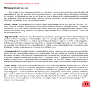 13
Planejar, planejar, planejar
	 Se a escola já tem um blog ou pretende criar um, a orientação é a mesma: planejar. Um dos maiores desafios está
na atualização do blog, que precisa ser constante, sob o risco de ser esquecido pelos próprios alunos, pais e professores.
Por outro lado, um blog atualizado pode ser mais do que um canal de divulgação das atividades escolares: tem potencial
para ser fonte de informação na comunidade, criar relacionamento com os pais e até virar pauta para a imprensa local.
Tudo isso, como dissemos, requer planejamento. Vamos lá?
- Primeira atitude: Designar pelo menos uma pessoa para ser responsável pela gestão do blog escolar. Em muitos casos,
como nas escolas municipais de Joinville, essa responsabilidade fica com o professor da sala de Informática, que possui
conhecimento técnico para utilizar as ferramentas. No entanto, enfatizamos que qualquer professor pode adquirir conhe-
cimentos para atualizar o blog. Esse é, inclusive, o principal objetivo deste manual: capacitar os profissionais a utilizar com
eficiência o blog escolar.
- Segunda atitude: Estabelecer o fluxo de recebimento, autorização e publicação de conteúdo. Recomendamos que
qualquer professor ou aluno possa ter liberdade para sugerir um assunto para o blog. Ao criar o conteúdo, este deve ser
encaminhado, preferencialmente por e-mail, ao responsável pela atualização do blog, que vai avaliar o material e publicá-
lo. Outra recomendação é para que a diretora ou diretor da escola participe do planejamento de conteúdo (terceiro pas-
so), mas não precise autorizar previamente a publicação de um post no blog, pois isso pode comprometer a dinâmica de
atualização. Educação para a autonomia, como disse o mestre Paulo Freire.
-Terceiraatitude:Definir o público do blog, missão e visão. É de extrema importância saber para quem estamos falando e
é importante que essa informação seja de conhecimento de todos. Pode parecer óbvio que o público de um blog escolar
é composto por alunos, professores, pais, familiares e a própria comunidade em torno da escola. No entanto, poderíamos
acrescentar também imprensa e governo locais, outras escolas, entre outros. O importante é refletir e discutir sobre a
escolha desse público, pois toda a comunicação será direcionada para ele. Além disso, estabeleça a missão (objetivo do
blog) e visão (uma meta, o que ele quer ser). Essas diretrizes serão essenciais para o planejamento do blog, atitude a seguir.
- Quarta atitude: Organizar um planejamento de conteúdo anual para o blog. O melhor momento para isso é antes do
início do ano letivo, quando há reuniões de planejamento pedagógico. Com professores, supervisores e diretores reu-
nidos, deve ser feito o planejamento para as postagens durante todo o ano, já prevendo datas comemorativas, eventos
da escola e projetos a serem desenvolvidos. Enfatizamos que esse planejamento será atualizado e pode ser modificado,
pois é como um organizamo vivo. Mas esse passo é muito importante para que não haja‘falta de assunto’ou sobrecarga
para o professor responsável pela atualização. Nessa etapa, é também fundamental definir a periodicidade de publicação:
recomendamos, no mínimo, 3 vezes por semana. Veja um exemplo simples de planejamento de conteúdo para duas
semanas em um blog escolar:
Primeiros passos: por que a sua escola dever ter um blog?
 