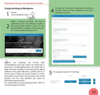 15
3
Primeiros passos: por que a sua escola dever ter um blog?
Criação de blog no Wordpress
L
Acesse:
www.wordpress.com
Digite o endereço do blog. Esse item é
importante, pois um endereço simples e
não muito longo facilita a busca. O mais
recomendado é o próprio nome da escola.
(Ex.: www.escolaxx.wordpress.com)
Informe um endereço de ‘E-mail’. Aqui
recomendamos que seja criado um email para a
escola (Ex.: escolaxx@gmail.com), de modo que o
blog não fique atrelado à conta pessoal de algum
professor (isso pode dificultar a gestão futura). O
mesmo para o ‘Nome de usuário’ (colocar o nome
da escola) e para ‘Senha’ (nunca utilizar uma senha
pessoal, mas sim uma genérica que pode ser
lembrada posteriormente.
Ex.: escolaxx1983, em que, hipoteticamente, ‘1983’ é o
ano de fundação da escola).
Embaixo do ‘Endereço do blog’, que já estará pre-
enchido, clique em ‘Não, obrigado, eu vou usar o
Wordpress gratuito’.
Em seguida, clique em‘Criar blog’.
1
2
4
5
 