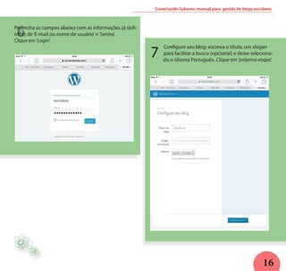 16
Configure seu blog: escreva o título, um slogan
para facilitar a busca (opcional) e deixe seleciona-
do o idioma Português. Clique em ‘próxima etapa’.
Conectando Saberes: manual para gestão de blogs escolares
H
6
7
Preencha os campos abaixo com as informações já defi-
nidas de‘E-mail ou nome de usuário’e‘Senha’.
Clique em ‘Login’.
 