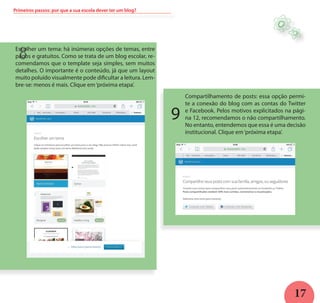17
8Escolher um tema: há inúmeras opções de temas, entre
pagos e gratuitos. Como se trata de um blog escolar, re-
comendamos que o template seja simples, sem muitos
detalhes. O importante é o conteúdo, já que um layout
muito poluído visualmente pode dificultar a leitura. Lem-
bre-se: menos é mais. Clique em‘próxima etapa’.
Primeiros passos: por que a sua escola dever ter um blog?
Compartilhamento de posts: essa opção permi-
te a conexão do blog com as contas do Twitter
e Facebook. Pelos motivos explicitados na pági-
na 12, recomendamos o não compartilhamento.
No entanto, entendemos que essa é uma decisão
institucional. Clique em‘próxima etapa’.
H
9
 