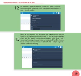 19
Primeiros passos: por que a sua escola dever ter um blog?
Há também a opção de agendar o post, para publicá-lo poste-
riormente. Clique em‘alterar status’, marque‘agendado’e insira a
data e hora desejados.
Outro recurso é inserir ‘tags’, etiquetas que auxiliam na encontrabi-
lidade do conteúdo pelos buscadores. Escolha algumas palavras-
chave que têm relação com o assunto do post. Além disso, é inte-
ressante criar categorias de grandes temas para o blog. (Ex.: Projetos
Educacionais, Eventos, entre outros). Isso facilita a própria organiza-
ção dos conteúdos no blog.
12
13
 