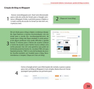 20
Criação de blog no Blogspot
Acesse www.blogspot.com. Você será direcionado
para a tela de conta do Gmail, pois o Google com-
prou o Blogspot. Então, o primeiro passo é digitar o
e-mail e senha da escola no Gmail (se não tiver um,
é preciso criar).
Clique em‘novo blog’.
Dê um título para o blog e digite o endereço deseja-
do. Aqui fazemos a mesma recomendação: crie um
email para a escola (Ex.: escolaxx@gmail.com), de
modo que o blog não fique atrelado à conta pesso-
al de algum professor (isso pode dificultar a gestão
futura). O mesmo para o ‘Nome de usuário’ (colocar
o nome da escola) e para ‘Senha’ (nunca utilizar uma
senha pessoal, mas sim uma genérica que pode ser
lembrada posteriormente. Ex.: escolaxx1983, em que,
hipoteticamente,‘1983’é o ano de fundação da esco-
la). Escolha também um ‘modelo’ para o blog. Reco-
mendamos o‘simples’. Clique em‘criar um blog’.
Como o Google já tem suas informações de contato, o passo a passo
para criar um blog no Blogspot é mais simples. Basta clicar em‘iniciar
postagem’para publicar seu primeiro post.
1 2
3
4
Conectando Saberes: manual para gestão de blogs escolares
 