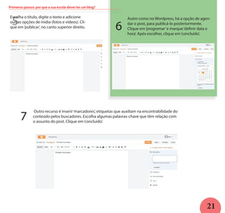 21
5
Escolha o título, digite o texto e adicione
outras opções de mídia (fotos e vídeos). Cli-
que em‘publicar’, no canto superior direito.
Assim como no Wordpress, há a opção de agen-
dar o post, para publicá-lo posteriormente.
Clique em‘programar’e marque‘definir data e
hora’. Após escolher, clique em‘concluído’.
Outro recurso é inserir‘marcadores’, etiquetas que auxiliam na encontrabilidade do
conteúdo pelos buscadores. Escolha algumas palavras-chave que têm relação com
o assunto do post. Clique em‘concluído’.
6
7
Primeiros passos: por que a sua escola dever ter um blog?
 
