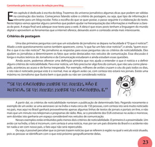 23
Caminhando pelo texto: técnicas de redação para blog
E
ste capítulo é dedicado à escrita do blog. Trazemos do universo jornalístico algumas dicas que podem ser válidas
na construção dos textos. Começamos falando sobre o critério de postagem, ou seja, que tipo de informação é
relevante para um blog escolar. Feita a escolha do que se quer postar, o passo seguinte é a elaboração do texto.
Neste tópico vamos apontar alguns caminhos que podem ajudar na hierarquização das informações e melhorar a clare-
za do post. A etapa final será adequar esse texto para a web. A ideia é que esses posts tenham a linguagem do mundo
digital e aproveitem as ferramentas que a internet oferece, deixando assim o conteúdo ainda mais interessante.
Critérios de postagem
	 Uma das primeiras perguntas com que um estudante de jornalismo se depara na faculdade é“O que é notícia?”.
Aliado a este questionamento outros também aparecem, como,“o que faz um fato virar notícia?”, e ainda,“quem esco-
lhe o que é ou não notícia?”. No jornalismo as respostas para essas perguntas são os critérios de noticiabilidade. Eles
ajudam os jornalistas a determinarem os fatos que serão destacados nos veículos de comunicação. Essa discussão é
longa e muitos teóricos do Jornalismo e da Comunicação estudaram e ainda estudam essas questões.
	 Ainda assim, podemos oferecer uma definição primária que nos ajuda a entender o que é notícia e a definir
alguns critérios de noticiabilidade. Para virar notícia, um fato precisa ter algo fora do comum, que não saiu como plane-
jado, aconteceu ao acaso e de forma inesperada. Por exemplo, milhares de aviões cruzam o céu do país todos os dias,
e isto não é noticiado porque este é o normal, mas se algum avião cai, com certeza isto estará nos jornais. Existe uma
máxima no Jornalismo que ilustra bem o que pode ou não ser considerado notícia:
“SE UM CACHORRO MORDE UM HOMEM, NÃO É
NOTÍCIA. SE UM HOMEM MORDE UM CACHORRO, É.””
	 A partir daí, os critérios de noticiabilidade norteiam a publicação de determinado fato. Pegando novamente o
exemplo de um avião: se uma aeronave cai na Índia e mata cerca de 150 pessoas, com certeza isto será muito noticiado
no país, mas aqui no Brasil ganhará provavelmente apenas algumas linhas de textos de jornais e portais on-line, e não
mais que um minuto nos telejornais e programas de rádio. Mas, se o presidente dos EUA estivesse no avião e morresse,
sem dúvidas isto ganharia um espaço considerável nos veículos de comunicação.
	 Nesses exemplos estão embutidos pelo menos dois critérios de noticiabilidade. O primeiro é a proximidade. Um
avião cai na Índia, o fato é incomum, com certeza é uma notícia, mas por ser um país distante do Brasil e o acidente não
ter nada a ver com nosso país, o fato aqui não será repercutido.
	 Ou seja, é possível perceber que os jornais trazem notícias que se referem à região na qual o veículo está situado,
pois as pessoas se identificam com o que está próximo geograficamente delas.
k
 