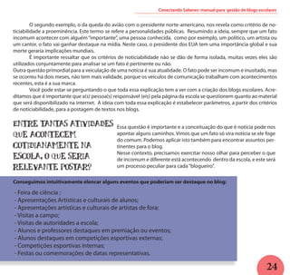 24
	 O segundo exemplo, o da queda do avião com o presidente norte-americano, nos revela como critério de no-
ticiabilidade a proeminência. Este termo se refere a personalidades públicas. Resumindo a ideia, sempre que um fato
incomum acontecer com alguém“importante”, uma pessoa conhecida, como por exemplo, um político, um artista ou
um cantor, o fato vai ganhar destaque na mídia. Neste caso, o presidente dos EUA tem uma importância global e sua
morte geraria implicações mundiais.
	 É importante ressaltar que os critérios de noticiabilidade não se dão de forma isolada, muitas vezes eles são
utilizados conjuntamente para analisar se um fato é pertinente ou não.
Outra questão primordial para a veiculação de uma notícia é sua atualidade. O fato pode ser incomum e inusitado, mas
se ocorreu há dois meses, não tem mais validade, porque os veículos de comunicação trabalham com acontecimentos
recentes, esta é a sua marca.		
	 Você pode estar se perguntando o que toda essa explicação tem a ver com a criação dos blogs escolares. Acre-
ditamos que é importante que a(s) pessoa(s) responsável (eis) pela página da escola se questionem quanto ao material
que será disponibilizado na internet. A ideia com toda essa explicação é estabelecer parâmetros, a partir dos critérios
de noticiabilidade, para a postagem de textos nos blogs.
Conectando Saberes: manual para gestão de blogs escolares
Essa questão é importante e a conceituação do que é notícia pode nos
apontar alguns caminhos. Vimos que um fato só vira notícia se ele foge
do comum. Podemos aplicar isto também para encontrar assuntos per-
tinentes para o blog.
Nesse contexto, precisamos exercitar nosso olhar para perceber o que
de incomum e diferente está acontecendo dentro da escola, e este será
um processo peculiar para cada“blogueiro”.
Entre tantas atividades
que acontecem
cotidianamente na
escola, o que seria
relevante postar?
- Feira de ciência ;
- Apresentações Artisticas e culturais de alunos;
- Apresentações artísticas e culturais de artistas de fora;
- Visitas a campo;
- Visitas de autoridades a escola;
- Alunos e professores destaques em premiação ou eventos;
- Alunos destaques em competições esportivas externas;
- Competições esportivas internas;
- Festas ou comemorações de datas representativas.
Conseguimos intuitivamente elencar alguns eventos que poderiam ser destaque no blog:
 