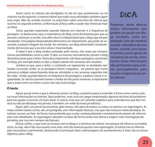 25
	 Assim como as notícias são divulgadas no dia em que aconteceram ou no
máximo no dia seguinte, é imprescindível que todas essas atividades também sigam
essa regra. Não faz sentido escrever na sexta-feira sobre uma feira de ciência que
ocorreu na segunda anterior, a informação já ficou velha e pode não interessar mais
ao leitor.
	 Outra questão importante quando falamos em internet é a frequência de
postagem. Já destacamos aqui a importância do blog como ferramenta para que as
pessoas conheçam a escola, mas além disso é indispensável que o blog seja sempre
atualizado. Uma página desatualizada demonstra um relaxamento, que pode ser as-
sociado à própria imagem da escola. Ao contrário, um blog alimentado constante-
mente demonstra que a escola é ativa e movimentada.
	 O ideal é que o blog receba conteúdo, pelo menos, três vezes por semana.
Outras possibilidades como a cada 15 dias, ou mesmo, mensalmente, tornam o blog
desinteressante para o leitor. Outra dica importante: não fazer postagens constantes
no blog, por exemplo todos os dias, e depois deixar três semanas sem atualizar.
	 Lembre-se que, para o leitor, o conteúdo vai representar as atividades rea-
lizadas na escola, então, se as postagens forem irregulares, vai parecer que numa
semana o colégio estava fazendo diversas atividades e nas semanas seguintes não
fez nada. Então, quando falamos na frequência de postagens, a palavra chave é re-
gularidade. Se não for possível manter a média de três posts semanais, é importante
que o prazo entre um texto e outro não seja muito longo.
DICA
Podemos ainda elencar
outras informações que
podem ser pauta nos blo-
gs escolares, como por
exemplo, lista do material
escolar, calendário do ano
letivo, convite para festas
e eventos, avisos gerais da
secretaria da escola, entre
outros. Essas informações
são pertinentes para o lei-
tor, principalmente, para
os pais e responsáveis pe-
los alunos.
O texto
	 Agora que já vimos o que é relevante postar no blog, o próximo passo é entender a forma como vamos colo-
car essas informações na internet. Aqui podemos, mais uma vez, pegar emprestadas algumas técnicas do jornalismo
para nos ajudar a escrever um bom texto. A notícia, mais que um conceito subjetivo para entendermos que fato me-
rece ou não ser destaque nos jornais, é também um estilo de texto jornalístico.
	 Quem abrir um jornal vai encontrar, pelo menos, três tipos de textos: as notas, as notícias e as reportagens. As
notas contêm textos curtos, até um parágrafo, com informações factuais, mas que não merecem tanto destaque. As
notícias narram um fato de forma mais profunda que a nota, contextualizando o acontecimento através de informa-
ções mais detalhadas. As reportagens abordam os fatos de forma ainda mais densa e exigem mais investigação do
jornalista, por isso nem sempre são factuais.
	 Desses estilos, o que mais se encaixa com os blogs é a estrutura da notícia. Isso porque ela informa na medida
certa, ou seja, não é tão rasa quanto uma nota, nem tão extensa quanto uma reportagem. A notícia traz as informa-
ções necessárias e pertinentes, destacando os principais fatos e personagens do acontecimento. E estes são os nossos
objetivos para o blog.
Caminhando pelo texto: técnicas de redação para blog
 