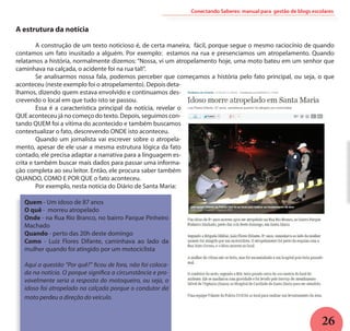 26
Conectando Saberes: manual para gestão de blogs escolares
A estrutura da notícia
	 A construção de um texto noticioso é, de certa maneira, fácil, porque segue o mesmo raciocínio de quando
contamos um fato inusitado a alguém. Por exemplo: estamos na rua e presenciamos um atropelamento. Quando
relatamos a história, normalmente dizemos: “Nossa, vi um atropelamento hoje, uma moto bateu em um senhor que
caminhava na calçada, o acidente foi na rua tal!”.
	 Se analisarmos nossa fala, podemos perceber que começamos a história pelo fato principal, ou seja, o que
aconteceu (neste exemplo foi o atropelamento). Depois deta-
lhamos, dizendo quem estava envolvido e continuamos des-
crevendo o local em que tudo isto se passou.
	 Essa é a característica principal da notícia, revelar o
QUE aconteceu já no começo do texto. Depois, seguimos con-
tando QUEM foi a vítima do acontecido e também buscamos
contextualizar o fato, descrevendo ONDE isto aconteceu. 	
	 Quando um jornalista vai escrever sobre o atropela-
mento, apesar de ele usar a mesma estrutura lógica da fato
contado, ele precisa adaptar a narrativa para a linguagem es-
crita e também buscar mais dados para passar uma informa-
ção completa ao seu leitor. Então, ele procura saber também
QUANDO, COMO E POR QUE o fato aconteceu.
	 Por exemplo, nesta notícia do Diário de Santa Maria:
Quem - Um idoso de 87 anos
O quê - morreu atropelado
Onde - na Rua Rio Branco, no bairro Parque Pinheiro
Machado
Quando - perto das 20h deste domingo
Como - Luiz Flores Difante, caminhava ao lado da
mulher quando foi atingido por um motociclista
Aqui a questão “Por quê?” ficou de fora, não foi coloca-
da na notícia. O porque significa a circunstância e pro-
vavelmente seria a resposta do motoqueiro, ou seja, o
idoso foi atropelado na calçada porque o condutor da
moto perdeu a direção do veículo.
 