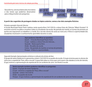 27
A partir das sugestões de postagem citadas no tópico anterior, vamos criar dois exemplos fictícios:
Primeiro exemplo: Feira de Ciências
A Escola Municipal Paulo Freire realizou nesta quarta-feira (14/1/2014) a oitava Feira de Ciências “Albert Einstein”. O
encontro ocorreu no pátio e envolveu todos os estudantes da escola. No período da manhã, as turmas do primeiro ao
quinto ano expuseram os trabalhos e, à tarde, foi a vez dos alunos do sexto ao nono ano. A feira é a oportunidade dos
estudantes mostrarem o conhecimento aprendido durante as aulas.
Aqui podemos identificar as questões:
Quem - A Escola Municipal Paulo Freire
O que - realizou a oitava Feira de Ciências...
Quando - Nesta quarta-feira
Onde - No pátio da escola
Como - No período da manhã, as turmas do primeiro..
Porque - A feira é a oportunidade...
Segundo Exemplo: Apresentações artísticas e culturais de artistas de fora
O grupo de teatro Epidemia se apresentou ontem (16/2/2014) na quadra da escola. A trupe encenou para os alunos do
nono ano o espetáculo“Pare, olhe e escute”. A peça fala sobre os riscos que corre quem não obedece as leis de trânsito.
O que motivou a apresentação do espetáculo foi um acidente de carro em frente à escola.
Neste exemplo também podemos identificar as perguntas:
Quem - O grupo de teatro Epidemia
O quê - encenou o espetáculo“Para, Olhe e escute”
Quando - ontem (16/2/2014)
Onde - na quadra da escola
Porque - O que motivou a apresentação do espetáculo foi um acidente de carro em frente à escola.
Dessaforma, estruturabásicadeumanotícia
e dos textos que podemos desenvolver
para o blog envolve seis perguntas:
O QUE
QUEM
quando
Onde
como
Por que
Caminhando pelo texto: técnicas de redação para blog
 