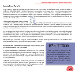 28
Para ir além... (Parte 1)
	
Como pudemos perceber, a composição do primeiro parágrafo de uma notícia pretende responder as questões QUEM, O
QUÊ, QUANDO, ONDE, COMO E PORQUE. A intenção é contextualizar a informação para o leitor. Emprestamos essa ideia
para a elaboração de textos mais interessantes para os blogs. Mas isso não quer dizer que não podemos ir além e acres-
centar mais conteúdo ao nosso post. Mesmo sendo curtas, as notícias normalmente não se limitam ao primeiro parágrafo,
mas agregam outros dados nos parágrafos seguintes. Eles são utilizados pra descrever mais detalhadamente algumas das
questões do início do texto.
Voltamos ao exemplo da Feira de Ciências:
A Escola Municipal Paulo Freire realizou nesta quarta-feira (14/1/2014) a oitava Feira de Ciências “Albert Einstein”. O encontro
ocorreu no pátio e envolveu todos os estudantes da escola. No período da manhã, as turmas do primeiro ao quinto ano expu-
seram os trabalhos e, à tarde, foi a vez dos alunos do sexto ao nono ano. A feira é a oportunidade dos estudantes mostrarem o
conhecimento aprendido durante as aulas.
UmdosdestaquesdaFeirafoiosdesenhoscriadospelosalunosdoterceiroanoA,doperíodomatutino. Aprofessoradeciências
Maria Luiza Ribeiro trabalhou em sala de aula, durante o segundo bimestre, o sistema respiratório. Durante as aulas ela dividiu
a turma em pequenos grupos, e cada um deles ficou responsável por desenhar um órgão que faz parte do sistema. Ao final eles
juntaram todos os desenhos para montar o sistema respiratório completo.
Observamos que, no segundo parágrafo, foram acrescentadas algumas informações mais pontuais, que são interessantes
e ajudam o leitor do blog a entender um pouco mais sobre o evento.
O
Conectando Saberes: manual para gestão de blogs escolares
No exemplo dois, também é possível perceber que o acréscimo de da-
dos deixa o post ainda mais informativo.
O grupo de teatro Epidemia se apresentou ontem (16/2/2014) na quadra da
escola. A trupe encenou para os alunos do nono ano o espetáculo “Pare, olhe
e escute”. A peça fala sobre os riscos que corre quem não obedece as leis de
trânsito.Oquemotivouaapresentaçãodoespetáculofoiumacidentedecar-
ro em frente à escola.
Ao final da apresentação todos os estudantes ganharam uma cartilha com
as principais leis de trânsito. Semana que vem, os estudantes vão fazer uma
caminhada próxima à escola, entregando panfletos para a comunidade e
alertando sobre os perigos da imprudência no trânsito.
Resumindo:
Traga no primeiro parágrafo do
texto as informações mais impor-
tantes que contextualizem o fato
ao leitor e nos parágrafos seguin-
tes narre outros detalhes que vão
deixar o texto informativo e inte-
ressante
 