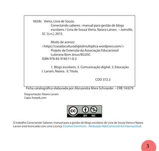 3
O trabalho Conectando Saberes: manual para a gestão de blogs escolares de Lívia de Souza Vieira e Naiara
Larsen está licenciado com uma Licença Creative Commons - Atribuição-NãoComercial 4.0 Internacional.
	 V658c Vieira, Lívia de Souza.
			 Conectando saberes : manual para gestão de blogs 		
			 escolares / Lívia de Souza Vieira, Naiara Larsen. – Joinville, 	
		 SC :[s.n.], 2015.
			 Modo de acesso:
		 <https://casadaculturadigitalmultiplica.wordpress.com/>
			 Projeto de Extensão da Associação Educacional 			
			 Luterana Bom Jesus/IELUSC
		 ISBN 978-85-918511-0-2
			 1. Blogs escolares. 2. Comunicação digital. 3. Educação.
		 I. Larsen, Naiara. II. Título.
								 CDD 372.3
Ficha catalográfica elaborada por Alessandra Mara Schroeder – CRB 14/679
Diagramação: Naiara Larsen
Capa: freepik.com
 