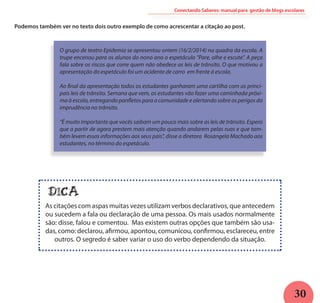 30
Podemos também ver no texto dois outro exemplo de como acrescentar a citação ao post.
Conectando Saberes: manual para gestão de blogs escolares
O grupo de teatro Epidemia se apresentou ontem (16/2/2014) na quadra da escola. A
trupe encenou para os alunos do nono ano o espetáculo “Pare, olhe e escute”. A peça
fala sobre os riscos que corre quem não obedece as leis de trânsito. O que motivou a
apresentação do espetáculo foi um acidente de carro em frente à escola.
Ao final da apresentação todos os estudantes ganharam uma cartilha com as princi-
pais leis de trânsito. Semana que vem, os estudantes vão fazer uma caminhada próxi-
ma à escola, entregando panfletos para a comunidade e alertando sobre os perigos da
imprudência no trânsito.
“É muito importante que vocês saibam um pouco mais sobre as leis de trânsito. Espero
que a partir de agora prestem mais atenção quando andarem pelas ruas e que tam-
bém levem essas informações aos seus pais”, disse a diretora Rosangela Machado aos
estudantes, no término do espetáculo.
DICA
As citações com aspas muitas vezes utilizam verbos declarativos, que antecedem
ou sucedem a fala ou declaração de uma pessoa. Os mais usados normalmente
são: disse, falou e comentou. Mas existem outras opções que também são usa-
das, como: declarou, afirmou, apontou, comunicou, confirmou, esclareceu, entre
outros. O segredo é saber variar o uso do verbo dependendo da situação.
 