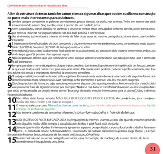 31
Alémdaestruturadotexto,tambémvamoselencaralgumasdicasquepodemauxiliarnaconstrução
de posts mais interessantes para os leitores.
1Lembre sempre de escrever as palavras corretamente, preste atenção na grafia, nos acentos. Tenha em mente que você
está escrevendo em um blog escolar, então é preciso ter um cuidado extra.
2Além das palavras, preste atenção no contexto e veja se os verbos estão conjugados de forma correta, assim como a rela-
ção entre as palavras no singular e plural. Não são duas‘pessoa’, e sim‘pessoas’;
3Use sinônimos, isso enriquece o texto. Ao invés de falar duas vezes no mesmo parágrafo a palavra aluno, use também
estudante.
4Éinteressanteidentificaradatadopostcolocandoodia,omêseoanoentreparênteses,comoporexemplo,nestaquarta-
feira (13/4/2014), ou ontem (12/5/2014). Isso ajuda a situar o leitor;
5Eviteredundâncias,como‘acabamentofinal’(podesersóacabamento),ou‘ambososdois’(escreve-sesomenteambos),ou
ainda‘regra geral’(é possível dizer apenas regra);
6Não use palavras difíceis, que vão confundir o leitor. Busque sempre a simplicidade, isso não quer dizer que o conteúdo
ficará irrelevante;
7Semprequecitaronomedealguémcoloque-oporcompleto(porexemplo,professoradeinglêsNádiadeSouza).Lembre-
se que esse texto estará na internet, para o mundo inteiro. Na escola todos podem conhecer a professora Nádia, mas fora
dela talvez não, então é importante identificá-la pelo nome completo.
8O texto jornalístico normalmente não utiliza adjetivos. Provavelmente você não verá uma notícia da seguinte forma: aci-
dente horroroso mata cinco pessoas. Mas nos blogs, se for pertinente, é possível usá-los, mas sem exageros.
9Citações precisam de fontes, ou seja, sempre que escrever alguma coisa que alguém disse, lembre-se de dar o crédito. Isto
vale para uma frase de alguém famoso, por exemplo:“Nada se cria, tudo se transforma”(Lavoisier), ou mesmo para falas
que serão acrescentadas ao próprio texto, como: “Esta peça de teatro é muito interessante para os alunos”, falou a diretora
Rosangela Machado.
10Não utilize várias fontes no texto.Não fica interessante para o leitor. Ao contrário, fica confuso.
Escolha uma fonte e utilize-a em todas as postagens ;
11O mesmo vale para cores. Não utilize diversas cores no texto, isso tira o fico do que é realmente importante. Fuja do
colorido, dê preferência ao preto.
12Não escreva com fontes de tamanhos diferentes. Isso também atrapalha a fluência da leitura;
13NÃO ESCREVA OS POSTS EM CAIXA ALTA. Na linguagem da internet, usamos a caixa alta quando estamos gritando
com alguém, então, utilize sempre a caixa baixa nos textos, o post ficará mais elegante.
14Semprequeforcitaralguém,éinteressanteapresentarapessoapelaprofissão,cargooulocalondetrabalha.Porexem-
plo: (...) o prefeito da cidade, Antônio Martins; (...) o contador de histórias da biblioteca pública, Jorge André; (...) a coor-
denadora de Projetos Extracurriculares da Secretaria de Educação, Olívia Pires;
15Na internet não são usuais os parágrafos recuados, essa demarcação da mudança de assunto dentro do texto
normalmente é feita pulando uma linha.
Caminhando pelo texto: técnicas de redação para blog
 