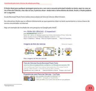 33
O título ideal para qualquer postagem precisa ter a ver com o assunto principal tratado no texto, aqui no caso se-
ria a Feira de Ciências, mas não só isso, é preciso situar ainda mais o tema dentro do título. Assim, o título poderia
ser o seguinte:
Escola Municipal Paulo Freire realiza oitava edição da Feira de Ciências Albert Einstein.
Ao colocarmos títulos que se referem diretamente ao que queremos dizer no texto aumentamos a nossa chance de
sermos encontrados na internet.
Veja um exemplo do resultado de uma pesquisa no Google pelo título:
4
Exemplo fictício4
Caminhando pelo texto: técnicas de redação para blog
 