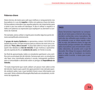 34
Conectando Saberes: manual para gestão de blogs escolares
Palavras-chave
Outra técnica de texto para web que melhora o ranqueamento nos
buscadores é o uso de negrito e itálico em palavras-chave do texto.
Os buscadores entendem que aquelas palavras são importantes para
o texto e por isso estão em destaque. A dica é utilizar o negrito e o
itálico em palavras ou expressões que expliquem ou denotem o con-
texto do material.
Por exemplo, vamos utilizar o negrito para ressaltar algumas partes do
texto exemplificado anteriomente.
O grupo de teatro Epidemia se apresentou ontem (16/2/2014) na
quadra da escola. A trupe encenou para os alunos do nono ano o es-
petáculo “Pare, olhe e escute”. A peça fala sobre os riscos que corre
quem não obedece as leis de trânsito. O que motivou a apresenta-
ção do espetáculo foi um acidente de carro em frente à escola.
Ao final da apresentação, todos os estudantes ganharam uma carti-
lha com as principais leis de trânsito. Semana que vem, os estudantes
vão fazer uma caminhada próxima à escola, entregando panfletos
para a comunidade e alertando sobre os perigos da imprudência no
trânsito.
“É muito importante que vocês saibam um pouco mais sobre as leis
de trânsito. Espero que a partir de agora prestem mais atenção quan-
do andarem pelas ruas e que também levem essas informações aos
seus pais”, disse a diretora Rosangela Machado aos estudantes, no tér-
mino do espetáculo.
TAGS
Outra ferramenta importante na composi-
ção de um texto para a internet são as tags,
também conhecidas como marcadores. Na
web elas são utilizados para sinalizar o tipo
de conteúdo a que se refere aquele mate-
rial, ou seja, são palavras-chave. As tags são
importantes porque também são utilizadas
pelos buscadores para encontrarem conte-
údos relevantes, de acordo com o que foi
buscado. Nos blogs há espaços destinados
para as tags, eles se localizam na mesma
página onde é escrito o texto para a pos-
tagem.
 