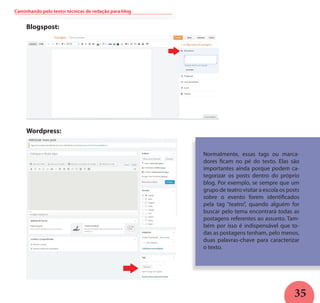 35
Normalmente, essas tags ou marca-
dores ficam no pé do texto. Elas são
importantes ainda porque podem ca-
tegorizar os posts dentro do próprio
blog. Por exemplo, se sempre que um
grupo de teatro visitar a escola os posts
sobre o evento forem identificados
pela tag “teatro”, quando alguém for
buscar pelo tema encontrará todas as
postagens referentes ao assunto. Tam-
bém por isso é indispensável que to-
das as postagens tenham, pelo menos,
duas palavras-chave para caracterizar
o texto.
Blogspost:
Wordpress:
Caminhando pelo texto: técnicas de redação para blog
 