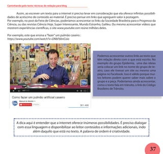 37
	 Assim, ao escrever um texto para a internet é preciso levar em consideração que ela oferece infinitas possibili-
dades de acréscimo de conteúdo ao material. É preciso pensar em links que agreguem valor à postagem.
Por exemplo, no post da Feira de Ciências, poderíamos acrescentar os links da Sociedade Brasileira para o Progresso da
Ciência, ou das revistas Ciência Hoje, Super Interessante, Mundo Estranho, Galileu. Ou mesmo acrescentar vídeos que
mostrem experiências científicas, o site www.youtube.com reúne milhões deles.
Por exemplo, este que ensina a“fazer”um pulmão caseiro :
https://www.youtube.com/watch?v=DNbF6bnCoio
Podemos acrescentar outros links ao texto que
têm relação direta com o que está escrito. No
exemplo do grupo Epidemia, uma das ideias
seria colocar um link no nome do grupo de te-
atro, caso ele tivesse um site ou mesmo uma
página no Facebook. Isso é válido porque mui-
tos leitores podem querer saber mais sobre o
grupo e a peça. Poderíamos ainda acrescentar,
como o texto fala em trânsito, o link do Código
Brasileiro de Trânsito.
A dica aqui é entender que a internet oferece inúmeras possibilidades. É preciso dialogar
com essa linguagem e disponibilizar ao leitor conteúdos e informações adicionais, indo
além daquilo que está no texto. A palavra de ordem é criatividade.
Caminhando pelo texto: técnicas de redação para blog
 
