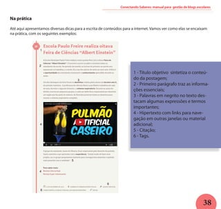 38
Conectando Saberes: manual para gestão de blogs escolares
Na prática
Até aqui apresentamos diversas dicas para a escrita de conteúdos para a internet. Vamos ver como elas se encaixam
na prática, com os seguintes exemplos:
1 - Título objetivo sintetiza o conteú-
do da postagem;
2 - Primeiro parágrafo traz as informa-
ções essenciais;
3 - Palavras em negrito no texto des-
tacam algumas expressões e termos
importantes;
4 - Hipertexto com links para nave-
gação em outras janelas ou material
adicional;
5 - Citação;
6 - Tags.
 