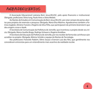 4
AGRADECIMENTOS
	 À Associação Educacional Luterana Bom Jesus/IELUSC, pelo apoio financeiro e institucional.
Obrigada, professores Silvio Iung, Paulo Aires e Silvio Melatti.
	 Ao Núcleo de Estudos em Comunicação do Bom Jesus/IELUSC, por estar sempre de portas aber-
tas para projetos de extensão e pesquisa. Obrigada, Maria Elisa Máximo. Agradecemos também a Pa-
trícia Gaglioti, Almério Francês e Rogério da Silva Filho, que participaram do primeiro brainstorm que
deu origem a esse e-book.
	 À Secretaria de Comunicação da Prefeitura de Joinville, que incentivou o projeto desde seu iní-
cio. Obrigada, Marco Aurélio Braga, Rodrigo Schwarz e Rogério Kreidlow.
	 À Secretaria de Educação da Prefeitura de Joinville, por nos receber de forma tão carinhosa e por
acreditar no projeto. Obrigada, Mônica Schüler e equipe do Núcleo de Tecnologia.
	 Aos professores Franciele Padoim, Dênis Souza e Everson Luiz dos Reis, que gentilmente nos
concederam entrevistas para um entendimento mais assertivo da realidade escolar.
 