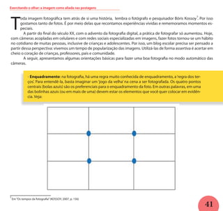 41
Exercitando o olhar: a imagem como aliada nas postagens
T
oda imagem fotográfica tem atrás de si uma história, lembra o fotógrafo e pesquisador Bóris Kossoy . Por isso
gostamos tanto de fotos. É por meio delas que recontamos experiências vividas e rememoramos momentos es-
peciais.
	 A partir do final do século XX, com o advento da fotografia digital, a prática de fotografar só aumentou. Hoje,
com câmeras acopladas em celulares e com redes sociais especializadas em imagens, fazer fotos tornou-se um hábito
no cotidiano de muitas pessoas, inclusive de crianças e adolescentes. Por isso, um blog escolar precisa ser pensado a
partir dessa perspectiva: vivemos um tempo de popularização das imagens. Utilizá-las de forma assertiva é acertar em
cheio o coração de crianças, professores, pais e comunidade.
	 A seguir, apresentamos algumas orientações básicas para fazer uma boa fotografia no modo automático das
câmeras.
- Enquadramento: na fotografia, há uma regra muito conhecida de enquadramento, a‘regra dos ter-
ços’. Para entendê-la, basta imaginar um ‘jogo da velha’ na cena a ser fotografada. Os quatro pontos
centrais (bolas azuis) são os preferenciais para o enquadramento da foto. Em outras palavras, em uma
das bolinhas azuis (ou em mais de uma) devem estar os elementos que você quer colocar em evidên-
cia. Veja:
Em“Os tempos da fotografia”(KOSSOY, 2007, p. 156)
5
5
 