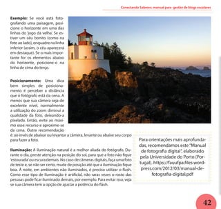 42
Conectando Saberes: manual para gestão de blogs escolares
Exemplo: Se você está foto-
grafando uma paisagem, posi-
cione o horizonte em uma das
linhas do ‘jogo da velha’. Se es-
tiver um céu bonito (como na
foto ao lado), enquadre na linha
inferior (assim, o céu aparecerá
em destaque). Se o mais impor-
tante for os elementos abaixo
do horizonte, posicione-o na
linha de cima do terço.
Posicionamento: Uma dica
bem simples de posiciona-
mento é perceber a distância
que o fotógrafo está da cena. A
menos que sua câmera seja de
excelente nível, normalmente
a utilização do zoom diminui a
qualidade da foto, deixando-a
pixelada. Então, evite ao máxi-
mo esse recurso e aproxime-se
da cena. Outra recomendação
é: ao invés de abaixar ou levantar a câmera, levante ou abaixe seu corpo
para fazer a foto.
Iluminação: A iluminação natural é a melhor aliada do fotógrafo. Du-
rante o dia, preste atenção na posição do sol, para que a foto não fique
‘estourada’ou escura demais. No caso de câmeras digitais, faça uma foto
de teste e, se não ser certo, mude de posição até que a iluminação fique
boa. À noite, em ambientes não iluminados, é preciso utilizar o flash.
Como esse tipo de iluminação é artificial, não raras vezes o rosto das
pessoas pode ficar iluminado demais, por exemplo. Para evitar isso, veja
se sua câmera tem a opção de ajustar a potência do flash.
Para orientações mais aprofunda-
das, recomendamos este“Manual
de fotografia digital”, elaborado
pela Universidade do Porto (Por-
tugal). https://fauufpa.files.word-
press.com/2012/03/manual-de-
fotografia-digital.pdf
 