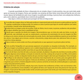 43
Exercitando o olhar: a imagem como aliada nas postagens
Critérios de seleção
	 A grande quantidade de fotos à disposição de um simples clique é muito positiva, mas, por outro lado, pode
gerar um excesso de imagens. Pense, por exemplo, nas centenas de fotos feitas numa festa de final de ano em uma
escola. Apesar da facilidade de subir essas imagens no publicador do blog, é preciso fazer uma seleção das melhores,
pois, como sabemos, quantidade não é sinônimo de qualidade. 	
	 Veja alguns critérios de seleção para postagem de fotos em blog escolar:
1A escolha das imagens deve ser feita pelo professor responsável pela escrita do post ou pelo professor que faz
a gestão e publicação no blog escolar. Em ambos os casos é preciso que haja um acordo explícito com todos
os envolvidos, visando evitar desentendimentos.
2Analise bem as imagens antes de escolher. Pode ser óbvio, mas às vezes, na pressa, acabamos não perceben-
do alguns detalhes que tiram a qualidade da foto.
3Atente para a questão do direito de imagem. Recomendamos que, no início de cada ano letivo, no ato da
matrícula, seja solicitado aos pais ou responsáveis a assinatura de autorização de uso da imagem do filho
no blog ou em outros veículos de comunicação da escola. Assim, não haverá problemas quanto ao uso de fotos
dos alunos. Caso algum pai se recuse a assinar o documento, esteja atento para não selecionar fotos em que a
respectiva criança apareça.
4Veja se todos os rostos estão com foco, principalmente os que aparecem no primeiro plano da foto.
5Evite escolher fotografias em que pessoas aparecem em posições ou situações incômodas. Por exemplo, se
numa imagem um professor aparece com o cabelo despenteado, por causa do vento, analise se ela é mesmo
essencial ou se você pode escolher outra foto em que ele não esteja assim.
6Ao invés de fazer uma foto de toda a cena (por exemplo, da plateia e do palco de uma festa na escola), prefira
captar algumas cenas isoladas: a emoção no rosto de uma mãe, o abraço de um pai em seu filho, a brincadeira
de três crianças. Lembre-se daquela máxima de que uma boa imagem vale mais que mil palavras. Foto é emoção.
7Certifique-se de selecionar imagens dos momentos mais importantes de um evento, pois uma galeria de fo-
tos é também uma forma de registro. O discurso da diretora, as apresentações, a despedida. Com boas fotos
e legendas que contam a história daquele evento, é preciso somente um texto de contextualização e o post para
o blog está praticamente pronto.
8Depois de fazer uma primeira seleção, faça outra. Quanto mais analisamos as fotos, mais nos tornamos crite-
riosos e percebemos novos detalhes. Uma galeria de fotos com riqueza de cenas não precisa ter mais que 20
imagens. O que passar disso pode acabar sendo cansativo para quem está vendo, por mais interesse que a pessoa
tenha naquelas imagens.
 