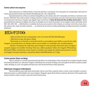 44
Conectando Saberes: manual para gestão de blogs escolares
Como salvar em arquivo
	 Após selecionar as melhores fotos, é hora de salvá-las e nomeá-las. Crie uma pasta no computador e dê a ela um
nome que posteriormente será de fácil identificação (Ex.: Dia_mães2014).
	 Quando baixamos as fotos da câmera fotográfica ou do celular, elas vêm nomeadas com letras e números seria-
dos (Ex.: DSC564). Para subir as fotos no blog, é preciso mudar essa nomeação, pois ela é extremamente imprecisa para
os mecanismos de busca. Imagine que alguém quer encontrar as fotos da festa do Dia da Mães da Escola X. Muito
provavelmente a pessoa irá digitar essa frase no Google (ou em outro buscador). Se as imagens estão nomeadas como
DSC 564, DSC 565…, dificilmente o resultado da busca será assertivo. No entanto, se nomear como Dia_maes_Esco-
laX_alunos, Dia_maes_EscolaX_diretora…., as chances de encontrar as fotos publicadas no blog aumentam considera-
velmente.
	 - Salve as fotos em seu computador, com um nome de fácil identificação;
	 - Selecione as que vão para o blog;
	 - Renomeie-as, incluindo o nome do evento e uma palavra que defina o que há em cada
imagem. Isso pode levar um tempo maior, mas acredite, os resultados são compensadores.
	 - Ajuste a resolução de cada foto, pois imagens muito grandes demoram para carregar e
ocupam espaço no servidor do blog. Para isso, utilize qualquer editor de imagem (Photoshop,
Microsoft Office, Corel Draw, entre outros) e escolha uma opção de redimensionamento. Como
as imagens são para internet, o tamanho ideal é 640x480 pixels ou 72 dpi.
Como postar fotos no blog
	 Após a seleção e o correto arquivamento das fotos no computador, é hora de postá-las no blog. Há pelo menos
três formas de fazer isso: adicionar imagens individuais em um post no blog; criar uma galeria de fotos usando o publi-
cador do blog; ou criar uma galeria de fotos por meio de ferramentas online gratuitas.
Adicionar imagens individuais
	 Recomendamos que todo post tenha pelo menos uma foto e quanto maior o texto, maior também a necessi-
dade de romper a uniformidade com uma imagem. Ninguém gosta de ler blocos extensos de texto. A foto ajuda a dar
leveza à leitura e deve compor o post de forma harmoniosa.
resumindo:
 