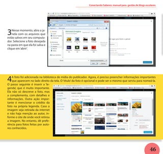 46
3Nesse momento, abra a ja-
nela com os arquivos que
estão salvos em seu computa-
dor. Selecione a foto desejada
na pasta em que ela foi salva e
clique em‘abrir’.
Conectando Saberes: manual para gestão de blogs escolares
4A foto foi adicionada na biblioteca de mídia do publicador. Agora, é preciso preencher informações importantes
que aparecem no lado direito da tela. O ‘título’ da foto é opcional e pode ser o mesmo que serviu para nomeá-la.
O passo seguinte é inserir a ‘le-
genda’, que é muito importante.
Ela não só descreve a foto, mas
a complementa, com detalhes e
informações. Outra ação impor-
tante é mencionar o crédito da
foto na própria legenda. Caso a
imagem seja retirada da internet
e não haja menção ao autor, in-
forme o site de onde você retirou
a imagem. No entanto, dê prefe-
rência para fotos feitas por auto-
res conhecidos.
 