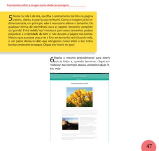 47
Exercitando o olhar: a imagem como aliada nas postagens
5Ainda na tela à direita, escolha o alinhamento da foto na página
(centro, direita, esquerda ou nenhum). Como a imagem já foi re-
dimensionada, em princípio não é necessário alterar o tamanho. De
qualquer forma, dê preferência para as opções ‘tamanho completo’
ou ‘grande’. Evite ‘médio’ ou ‘miniatura’, pois esses tamanhos podem
prejudicar a visibilidade da foto e não deixam a página tão bonita.
Mesmo que a pessoa possa ver a foto em tamanho real clicando nela,
é um passo desnecessário que obrigamos nosso leitor a dar. Fotos
bonitas merecem destaque. Clique em‘inserir no post’
6Repita o mesmo procedimento para inserir
outras fotos e, quando terminar, clique em
‘publicar’. No exemplo abaixo, utilizamos duas fo-
tos, veja:
 