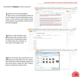 48
Conectando Saberes: manual para gestão de blogs escolares
Na plataforma Blogspot, o passo a passo é:
2Clique na aba ‘Escolher arqui-
vos’ para subir uma foto nova.
Se ela já está no publicador, clique
em ‘Deste blog’. No exemplo, va-
mos subir uma imagem nova
3Nesse momento, abre a janela com os ar-
quivos que estão salvos em seu compu-
tador. Selecione a foto desejada na pasta em
que ela foi salva e clique em ‘abrir’. Depois,
clique em‘adicionar selecionadas’.
1Clique em‘criar nova postagem’.
Após inserir o texto desejado, clique em
‘inserir imagem’ (ícone da paisagem) e posi-
cione o cursor no local onde você quer que
a foto apareça. No exemplo ao lado, após o
primeiro parágrafo.
 