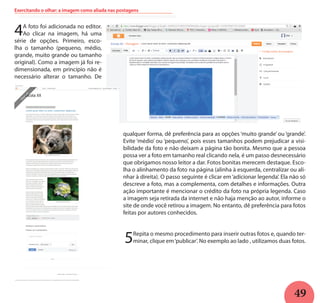 49
Exercitando o olhar: a imagem como aliada nas postagens
4A foto foi adicionada no editor.
Ao clicar na imagem, há uma
série de opções. Primeiro, esco-
lha o tamanho (pequeno, médio,
grande, muito grande ou tamanho
original). Como a imagem já foi re-
dimensionada, em princípio não é
necessário alterar o tamanho. De
qualquer forma, dê preferência para as opções ‘muito grande’ ou ‘grande’.
Evite ‘médio’ ou ‘pequeno’, pois esses tamanhos podem prejudicar a visi-
bilidade da foto e não deixam a página tão bonita. Mesmo que a pessoa
possa ver a foto em tamanho real clicando nela, é um passo desnecessário
que obrigamos nosso leitor a dar. Fotos bonitas merecem destaque. Esco-
lha o alinhamento da foto na página (alinha à esquerda, centralizar ou ali-
nhar à direita). O passo seguinte é clicar em‘adicionar legenda’. Ela não só
descreve a foto, mas a complementa, com detalhes e informações. Outra
ação importante é mencionar o crédito da foto na própria legenda. Caso
a imagem seja retirada da internet e não haja menção ao autor, informe o
site de onde você retirou a imagem. No entanto, dê preferência para fotos
feitas por autores conhecidos.
5Repita o mesmo procedimento para inserir outras fotos e, quando ter-
minar, clique em‘publicar’. No exemplo ao lado , utilizamos duas fotos.
 