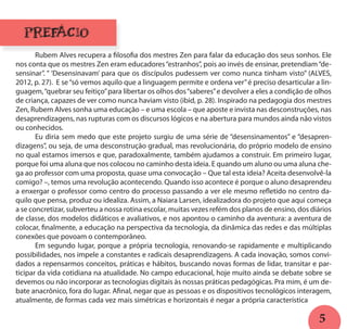 5
PREFÁCIO
	 Rubem Alves recupera a filosofia dos mestres Zen para falar da educação dos seus sonhos. Ele
nos conta que os mestres Zen eram educadores“estranhos”, pois ao invés de ensinar, pretendiam“de-
sensinar”. “ ‘Desensinavam’ para que os discípulos pudessem ver como nunca tinham visto” (ALVES,
2012, p. 27). E se“só vemos aquilo que a linguagem permite e ordena ver”é preciso desarticular a lin-
guagem,“quebrar seu feitiço”para libertar os olhos dos“saberes”e devolver a eles a condição de olhos
de criança, capazes de ver como nunca haviam visto (ibid, p. 28). Inspirado na pedagogia dos mestres
Zen, Rubem Alves sonha uma educação – e uma escola – que aposte e invista nas desconstruções, nas
desaprendizagens, nas rupturas com os discursos lógicos e na abertura para mundos ainda não vistos
ou conhecidos.
	 Eu diria sem medo que este projeto surgiu de uma série de “desensinamentos” e “desapren-
dizagens”, ou seja, de uma desconstrução gradual, mas revolucionária, do próprio modelo de ensino
no qual estamos imersos e que, paradoxalmente, também ajudamos a construir. Em primeiro lugar,
porque foi uma aluna que nos colocou no caminho desta ideia. E quando um aluno ou uma aluna che-
ga ao professor com uma proposta, quase uma convocação – Que tal esta ideia? Aceita desenvolvê-la
comigo? –, temos uma revolução acontecendo. Quando isso acontece é porque o aluno desaprendeu
a enxergar o professor como centro do processo passando a ver ele mesmo refletido no centro da-
quilo que pensa, produz ou idealiza. Assim, a Naiara Larsen, idealizadora do projeto que aqui começa
a se concretizar, subverteu a nossa rotina escolar, muitas vezes refém dos planos de ensino, dos diários
de classe, dos modelos didáticos e avaliativos, e nos apontou o caminho da aventura: a aventura de
colocar, finalmente, a educação na perspectiva da tecnologia, da dinâmica das redes e das múltiplas
conexões que povoam o contemporâneo.
	 Em segundo lugar, porque a própria tecnologia, renovando-se rapidamente e multiplicando
possibilidades, nos impele a constantes e radicais desaprendizagens. A cada inovação, somos convi-
dados a repensarmos conceitos, práticas e hábitos, buscando novas formas de lidar, transitar e par-
ticipar da vida cotidiana na atualidade. No campo educacional, hoje muito ainda se debate sobre se
devemos ou não incorporar as tecnologias digitais às nossas práticas pedagógicas. Pra mim, é um de-
bate anacrônico, fora do lugar. Afinal, negar que as pessoas e os dispositivos tecnológicos interagem,
atualmente, de formas cada vez mais simétricas e horizontais é negar a própria característica
 