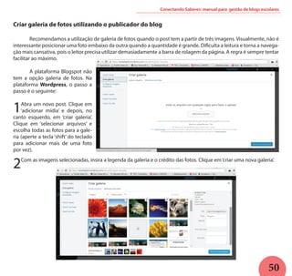 50
Conectando Saberes: manual para gestão de blogs escolares
Criar galeria de fotos utilizando o publicador do blog
	 Recomendamos a utilização de galeria de fotos quando o post tem a partir de três imagens. Visualmente, não é
interessante posicionar uma foto embaixo da outra quando a quantidade é grande. Dificulta a leitura e torna a navega-
ção mais cansativa, pois o leitor precisa utilizar demasiadamente a barra de rolagem da página. A regra é sempre tentar
facilitar ao máximo.
	
	 A plataforma Blogspot não
tem a opção galeria de fotos. Na
plataforma Wordpress, o passo a
passo é o seguinte:
1Abra um novo post. Clique em
‘adicionar mídia’ e depois, no
canto esquerdo, em ‘criar galeria’.
Clique em ‘selecionar arquivos’ e
escolha todas as fotos para a gale-
ria (aperte a tecla ‘shift’ do teclado
para adicionar mais de uma foto
por vez).
2Com as imagens selecionadas, insira a legenda da galeria e o crédito das fotos. Clique em‘criar uma nova galeria’.
 