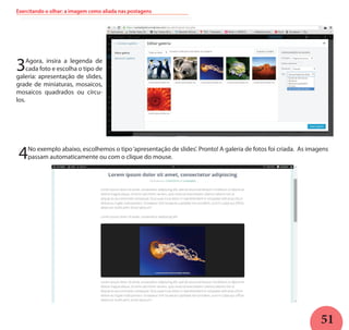 51
Exercitando o olhar: a imagem como aliada nas postagens
3Agora, insira a legenda de
cada foto e escolha o tipo de
galeria: apresentação de slides,
grade de miniaturas, mosaicos,
mosaicos quadrados ou círcu-
los.
4No exemplo abaixo, escolhemos o tipo‘apresentação de slides’. Pronto! A galeria de fotos foi criada. As imagens
passam automaticamente ou com o clique do mouse.
 