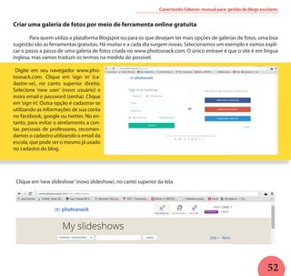 52
Conectando Saberes: manual para gestão de blogs escolares
Criar uma galeria de fotos por meio de ferramenta online gratuita
	 Para quem utiliza a plataforma Blogspot ou para os que desejam ter mais opções de galerias de fotos, uma boa
sugestão são as ferramentas gratuitas. Há muitas e a cada dia surgem novas. Selecionamos um exemplo e vamos expli-
car o passo a passo de uma galeria de fotos criada no www.photosnack.com. O único entrave é que o site é em língua
inglesa, mas vamos traduzir os termos na medida do possível.
Digite em seu navegador www.pho-
tosnack.com. Clique em ‘sign in’ (ca-
dastre-se), no canto superior direito.
Selecione ‘new user’ (novo usuário) e
insira email e password (senha). Clique
em‘sign in’. Outra opção é cadastrar-se
utilizando as informações de sua conta
no facebook, google ou twitter. No en-
tanto, para evitar o atrelamento a con-
tas pessoais de professores, recomen-
damos o cadastro utilizando o email da
escola, que pode ser o mesmo já usado
no cadastro do blog.
Clique em‘new slideshow’(novo slideshow), no canto superior da tela
 