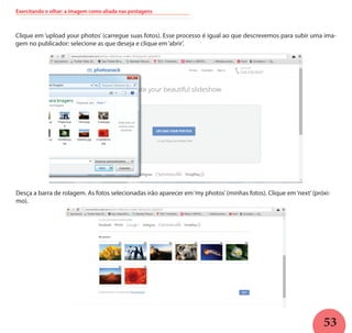 53
Exercitando o olhar: a imagem como aliada nas postagens
Clique em ‘upload your photos’ (carregue suas fotos). Esse processo é igual ao que descrevemos para subir uma ima-
gem no publicador: selecione as que deseja e clique em‘abrir’.
Desça a barra de rolagem. As fotos selecionadas irão aparecer em‘my photos’(minhas fotos). Clique em‘next’(próxi-
mo).
 