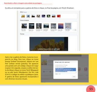 55
Exercitando o olhar: a imagem como aliada nas postagens
Escolha um template para a galeria de fotos e clique, no final da página, em‘finish’(finalizar).
Após criar a galeria de fotos, é preciso incor-
porá-la no blog. Para isso, clique no ícone
laranja ‘Embed’ (incorporar), depois em ‘use
free’ (utilizar versão gratuita). Vai aparecer
uma janela com um código. Clique em‘copy’
(copiar). Em seguida, vá para o editor do tex-
to do blog e clique no ícone‘html’(Blogspot)
ou na aba ‘texto’ (Wordpress). Por fim, cole
(Ctrl V) o código no editor e publique o post.
A galeria de fotos aparecerá incorporada e
com diversos recursos visuais.
 