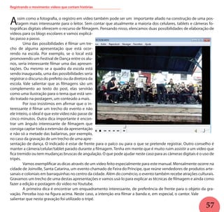 57
Registrando o movimento: vídeos que contam histórias
Assim como a fotografia, o registro em vídeo também pode ser um importante aliado na construção de uma pos-
tagem mais interessante para o leitor. Sem contar que atualmente a maioria dos celulares, tablets e câmeras fo-
tográficas digitais oferecem o recurso de filmagem. Pensando nisso, elencamos duas possibilidades de elaboração de
vídeos para os blogs escolares e vamos explicá-
las passo a passo.
	 Uma das possibilidades é filmar um tre-
cho de alguma apresentação que está ocor-
rendo na escola. Por exemplo, se o local está
promovendo um Festival de Dança entre os alu-
nos, seria interessante filmar uma das apresen-
tações. Ou mesmo se a quadra da escola está
sendo inaugurada, uma das possibilidades seria
registrar o discurso do prefeito ou da diretora da
escola. Vale salientar que as filmagens são um
complemento ao texto do post, elas servirão
como uma ilustração para o tema que está sen-
do tratado na postagem, um conteúdo a mais.
	 Por isso insistimos em afirmar que o in-
teressante é filmar um trecho do evento e não
ele inteiro, o ideal é que este vídeo não passe de
cinco minutos. Outra dica importante é encon-
trar um ângulo interessante de filmagem que
consiga captar toda a extensão da apresentação
e não só a metade das bailarinas, por exemplo,
no caso da gravação de um trecho de uma apre-
sentação de dança. O indicado é estar de frente para o palco ou para o que se pretende registrar. Outro conselho é
manter a câmera/celular/tablet parado durante a filmagem. Tenha em mente que é muito ruim assistir a um vídeo que
fica tremido ou tem mudanças bruscas de angulação. O que pode ajudar neste caso para as câmeras digitais é o uso de
tripés.
	 Vamos exemplificar as dicas através de um vídeo feito especialmente para este manual. Mensalmente ocorre na
cidade de Joinville, Santa Catarina, um evento chamado de Feira do Príncipe, que reúne vendedores de produtos arte-
sanais e coloniais em barraquinhas no centro da cidade. Além do comércio, o evento também recebe atrações culturais.
Gravamos um trecho de uma destas apresentações e vamos usá-lo para explicar as técnicas de filmagem e ainda como
fazer a edição e postagem do vídeo no Youtube.
	 A primeira dica é encontrar um enquadramento interessante, de preferência de frente para o objeto da gra-
vação. Perceba isso na figura acima. Neste caso, a intenção era filmar a banda e, em especial, o cantor. Vale
salientar que nesta gravação foi utilizado o tripé.
 