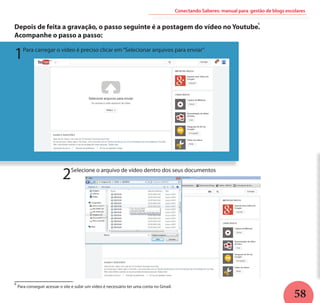58
Conectando Saberes: manual para gestão de blogs escolares
Depois de feita a gravação, o passo seguinte é a postagem do vídeo no Youtube.
Acompanhe o passo a passo:
1Para carregar o vídeo é preciso clicar em“Selecionar arquivos para enviar”
2Selecione o arquivo de vídeo dentro dos seus documentos
Para conseguir acessar o site e subir um vídeo é necessário ter uma conta no Gmail.
6
6
 