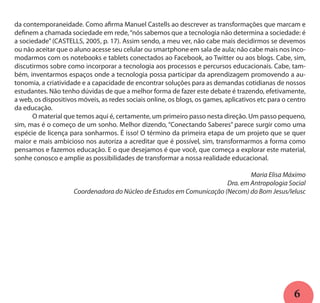 6
da contemporaneidade. Como afirma Manuel Castells ao descrever as transformações que marcam e
definem a chamada sociedade em rede,“nós sabemos que a tecnologia não determina a sociedade: é
a sociedade” (CASTELLS, 2005, p. 17). Assim sendo, a meu ver, não cabe mais decidirmos se devemos
ou não aceitar que o aluno acesse seu celular ou smartphone em sala de aula; não cabe mais nos inco-
modarmos com os notebooks e tablets conectados ao Facebook, ao Twitter ou aos blogs. Cabe, sim,
discutirmos sobre como incorporar a tecnologia aos processos e percursos educacionais. Cabe, tam-
bém, inventarmos espaços onde a tecnologia possa participar da aprendizagem promovendo a au-
tonomia, a criatividade e a capacidade de encontrar soluções para as demandas cotidianas de nossos
estudantes. Não tenho dúvidas de que a melhor forma de fazer este debate é trazendo, efetivamente,
a web, os dispositivos móveis, as redes sociais online, os blogs, os games, aplicativos etc para o centro
da educação.
	 O material que temos aqui é, certamente, um primeiro passo nesta direção. Um passo pequeno,
sim, mas é o começo de um sonho. Melhor dizendo, “Conectando Saberes” parece surgir como uma
espécie de licença para sonharmos. É isso! O término da primeira etapa de um projeto que se quer
maior e mais ambicioso nos autoriza a acreditar que é possível, sim, transformarmos a forma como
pensamos e fazemos educação. E o que desejamos é que você, que começa a explorar este material,
sonhe conosco e amplie as possibilidades de transformar a nossa realidade educacional.
Maria Elisa Máximo
Dra. em Antropologia Social
Coordenadora do Núcleo de Estudos em Comunicação (Necom) do Bom Jesus/Ielusc
 