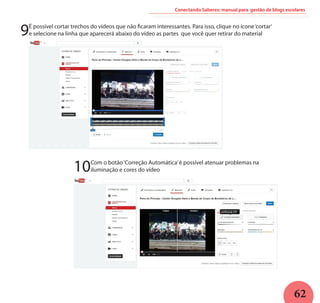 62
Conectando Saberes: manual para gestão de blogs escolares
9É possível cortar trechos do vídeos que não ficaram interessantes. Para isso, clique no ícone‘cortar’
e selecione na linha que aparecerá abaixo do vídeo as partes que você quer retirar do material
10Com o botão‘Correção Automática’é possível atenuar problemas na
iluminação e cores do vídeo
 