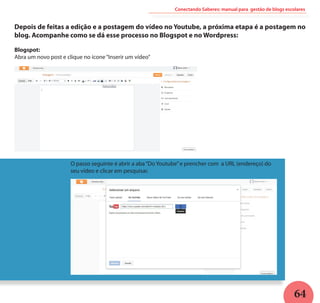 64
Conectando Saberes: manual para gestão de blogs escolares
Depois de feitas a edição e a postagem do vídeo no Youtube, a próxima etapa é a postagem no
blog. Acompanhe como se dá esse processo no Blogspot e no Wordpress:
Blogspot:
Abra um novo post e clique no ícone“Inserir um vídeo”
O passo seguinte é abrir a aba“Do Youtube”e prencher com a URL (endereço) do
seu vídeo e clicar em pesquisar.
 