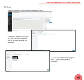 66
Conectando Saberes: manual para gestão de blogs escolares
Wordpress
Selecione a aba‘Inserir YouTube’,
no canto esquerdo, coloque a
URL do seu vídeo e clique em
pesquisar
Abra um novo post e clique no ícone“Adicionar Mídia”
Ao final selecione o vídeo desejado,
faça a adequação do texto e
publique
 